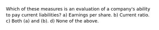 Which of these measures is an evaluation of a company's ability to pay current liabilities? a) Earnings per share. b) Current ratio. c) Both (a) and (b). d) None of the above.