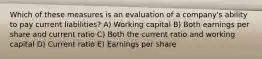 Which of these measures is an evaluation of a company's ability to pay current liabilities? A) Working capital B) Both earnings per share and current ratio C) Both the current ratio and working capital D) Current ratio E) Earnings per share