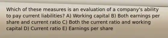 Which of these measures is an evaluation of a company's ability to pay current liabilities? A) Working capital B) Both earnings per share and current ratio C) Both the current ratio and working capital D) Current ratio E) Earnings per share