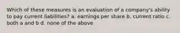 Which of these measures is an evaluation of a company's ability to pay current liabilities? a. earnings per share b. current ratio c. both a and b d. none of the above