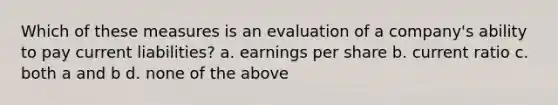 Which of these measures is an evaluation of a company's ability to pay current liabilities? a. earnings per share b. current ratio c. both a and b d. none of the above