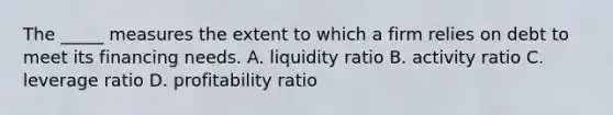 The _____ measures the extent to which a firm relies on debt to meet its financing needs. A. liquidity ratio B. activity ratio C. leverage ratio D. profitability ratio