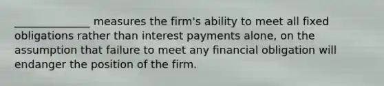 ______________ measures the firm's ability to meet all fixed obligations rather than interest payments alone, on the assumption that failure to meet any financial obligation will endanger the position of the firm.