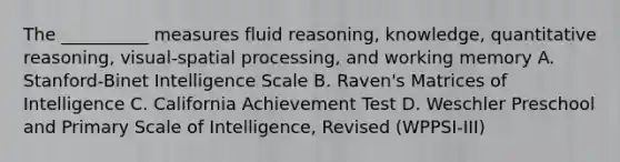 The __________ measures fluid reasoning, knowledge, quantitative reasoning, visual-spatial processing, and working memory A. Stanford-Binet Intelligence Scale B. Raven's Matrices of Intelligence C. California Achievement Test D. Weschler Preschool and Primary Scale of Intelligence, Revised (WPPSI-III)