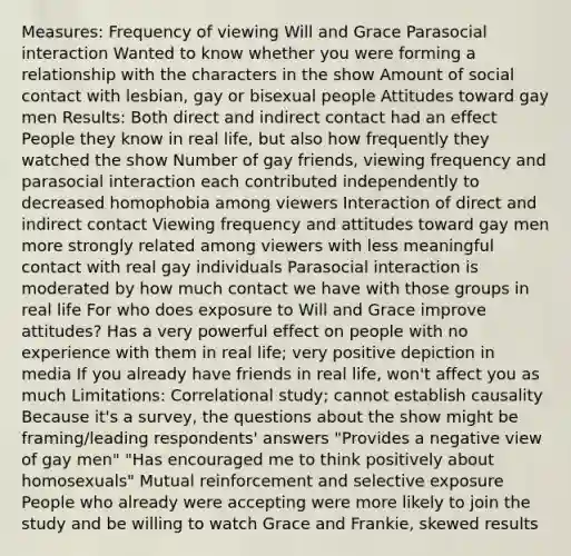 Measures: Frequency of viewing Will and Grace Parasocial interaction Wanted to know whether you were forming a relationship with the characters in the show Amount of social contact with lesbian, gay or bisexual people Attitudes toward gay men Results: Both direct and indirect contact had an effect People they know in real life, but also how frequently they watched the show Number of gay friends, viewing frequency and parasocial interaction each contributed independently to decreased homophobia among viewers Interaction of direct and indirect contact Viewing frequency and attitudes toward gay men more strongly related among viewers with less meaningful contact with real gay individuals Parasocial interaction is moderated by how much contact we have with those groups in real life For who does exposure to Will and Grace improve attitudes? Has a very powerful effect on people with no experience with them in real life; very positive depiction in media If you already have friends in real life, won't affect you as much Limitations: Correlational study; cannot establish causality Because it's a survey, the questions about the show might be framing/leading respondents' answers "Provides a negative view of gay men" "Has encouraged me to think positively about homosexuals" Mutual reinforcement and selective exposure People who already were accepting were more likely to join the study and be willing to watch Grace and Frankie, skewed results