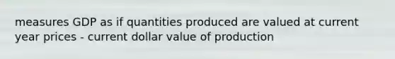 measures GDP as if quantities produced are valued at current year prices - current dollar value of production