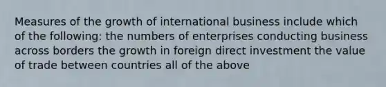 Measures of the growth of international business include which of the following: the numbers of enterprises conducting business across borders the growth in foreign direct investment the value of trade between countries all of the above