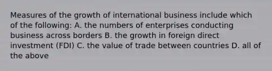 Measures of the growth of international business include which of the following: A. the numbers of enterprises conducting business across borders B. the growth in foreign direct investment (FDI) C. the value of trade between countries D. all of the above