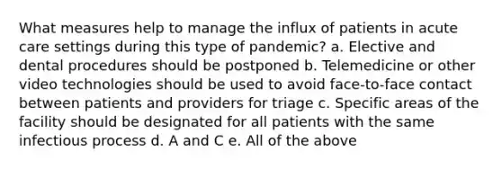 What measures help to manage the influx of patients in acute care settings during this type of pandemic? a. Elective and dental procedures should be postponed b. Telemedicine or other video technologies should be used to avoid face-to-face contact between patients and providers for triage c. Specific areas of the facility should be designated for all patients with the same infectious process d. A and C e. All of the above