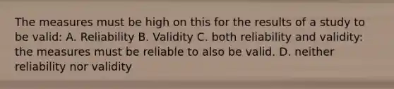 The measures must be high on this for the results of a study to be valid: A. Reliability B. Validity C. both reliability and validity: the measures must be reliable to also be valid. D. neither reliability nor validity