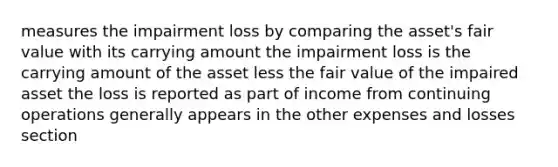 measures the impairment loss by comparing the asset's fair value with its carrying amount the impairment loss is the carrying amount of the asset less the fair value of the impaired asset the loss is reported as part of income from continuing operations generally appears in the other expenses and losses section