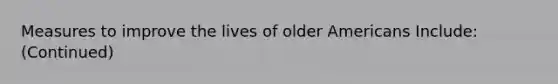 Measures to improve the lives of older Americans Include: (Continued)