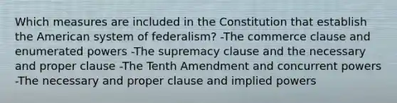 Which measures are included in the Constitution that establish the American system of federalism? -The commerce clause and enumerated powers -The supremacy clause and the necessary and proper clause -The Tenth Amendment and concurrent powers -The necessary and proper clause and implied powers