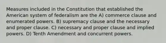 Measures included in the Constitution that established the American system of federalism are the A) commerce clause and enumerated powers. B) supremacy clause and the necessary and proper clause. C) necessary and proper clause and implied powers. D) Tenth Amendment and concurrent powers.