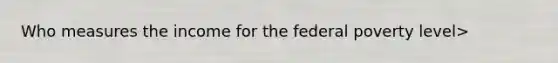 Who measures the income for the federal poverty level>