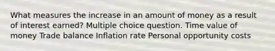 What measures the increase in an amount of money as a result of interest earned? Multiple choice question. Time value of money Trade balance Inflation rate Personal opportunity costs