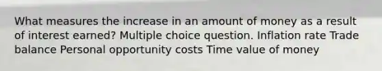 What measures the increase in an amount of money as a result of interest earned? Multiple choice question. Inflation rate Trade balance Personal opportunity costs Time value of money