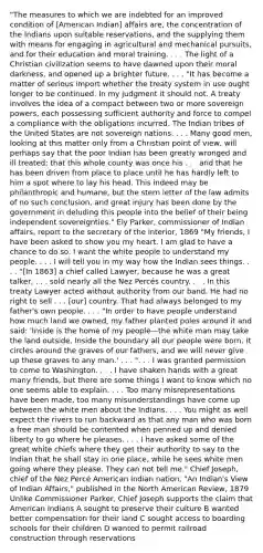 "The measures to which we are indebted for an improved condition of [American Indian] affairs are, the concentration of the Indians upon suitable reservations, and the supplying them with means for engaging in agricultural and mechanical pursuits, and for their education and moral training. . . . The light of a Christian civilization seems to have dawned upon their moral darkness, and opened up a brighter future. . . . "It has become a matter of serious import whether the treaty system in use ought longer to be continued. In my judgment it should not. A treaty involves the idea of a compact between two or more sovereign powers, each possessing sufficient authority and force to compel a compliance with the obligations incurred. The Indian tribes of the United States are not sovereign nations. . . . Many good men, looking at this matter only from a Christian point of view, will perhaps say that the poor Indian has been greatly wronged and ill treated; that this whole county was once his . . . and that he has been driven from place to place until he has hardly left to him a spot where to lay his head. This indeed may be philanthropic and humane, but the stern letter of the law admits of no such conclusion, and great injury has been done by the government in deluding this people into the belief of their being independent sovereignties." Ely Parker, commissioner of Indian affairs, report to the secretary of the interior, 1869 "My friends, I have been asked to show you my heart. I am glad to have a chance to do so. I want the white people to understand my people. . . . I will tell you in my way how the Indian sees things. . . . "[In 1863] a chief called Lawyer, because he was a great talker, . . . sold nearly all the Nez Percés country. . . . In this treaty Lawyer acted without authority from our band. He had no right to sell . . . [our] country. That had always belonged to my father's own people. . . . "In order to have people understand how much land we owned, my father planted poles around it and said: 'Inside is the home of my people—the white man may take the land outside. Inside the boundary all our people were born. It circles around the graves of our fathers, and we will never give up these graves to any man.' . . . ". . . I was granted permission to come to Washington. . . . I have shaken hands with a great many friends, but there are some things I want to know which no one seems able to explain. . . . Too many misrepresentations have been made, too many misunderstandings have come up between the white men about the Indians. . . . You might as well expect the rivers to run backward as that any man who was born a free man should be contented when penned up and denied liberty to go where he pleases. . . . I have asked some of the great white chiefs where they get their authority to say to the Indian that he shall stay in one place, while he sees white men going where they please. They can not tell me." Chief Joseph, chief of the Nez Percé American Indian nation, "An Indian's View of Indian Affairs," published in the North American Review, 1879 Unlike Commissioner Parker, Chief Joseph supports the claim that American Indians A sought to preserve their culture B wanted better compensation for their land C sought access to boarding schools for their children D wanted to permit railroad construction through reservations