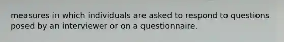 measures in which individuals are asked to respond to questions posed by an interviewer or on a questionnaire.