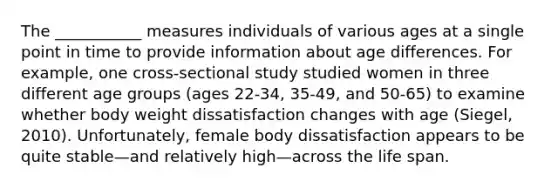 The ___________ measures individuals of various ages at a single point in time to provide information about age differences. For example, one cross-sectional study studied women in three different age groups (ages 22-34, 35-49, and 50-65) to examine whether body weight dissatisfaction changes with age (Siegel, 2010). Unfortunately, female body dissatisfaction appears to be quite stable—and relatively high—across the life span.