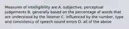 Measures of intelligibility are A. subjective, perceptual judgements B. generally based on the percentage of words that are understood by the listener C. influenced by the number, type and consistency of speech sound errors D. all of the above