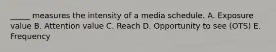 _____ measures the intensity of a media schedule. A. Exposure value B. Attention value C. Reach D. Opportunity to see (OTS) E. Frequency