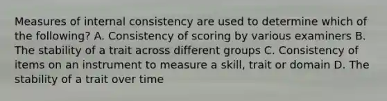 Measures of internal consistency are used to determine which of the following? A. Consistency of scoring by various examiners B. The stability of a trait across different groups C. Consistency of items on an instrument to measure a skill, trait or domain D. The stability of a trait over time