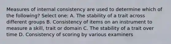 Measures of internal consistency are used to determine which of the following? Select one: A. The stability of a trait across different groups B. Consistency of items on an instrument to measure a skill, trait or domain C. The stability of a trait over time D. Consistency of scoring by various examiners