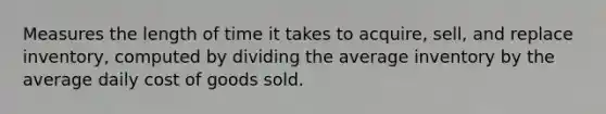 Measures the length of time it takes to acquire, sell, and replace inventory, computed by dividing the average inventory by the average daily cost of goods sold.