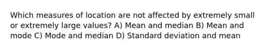 Which measures of location are not affected by extremely small or extremely large values? A) Mean and median B) Mean and mode C) Mode and median D) Standard deviation and mean