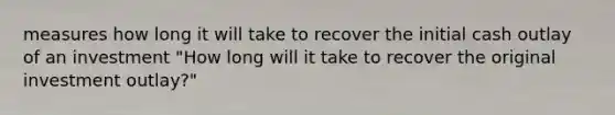 measures how long it will take to recover the initial cash outlay of an investment "How long will it take to recover the original investment outlay?"