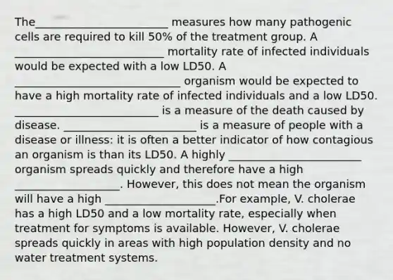 The________________________ measures how many pathogenic cells are required to kill 50% of the treatment group. A ___________________________ mortality rate of infected individuals would be expected with a low LD50. A ______________________________ organism would be expected to have a high mortality rate of infected individuals and a low LD50. __________________________ is a measure of the death caused by disease. ________________________ is a measure of people with a disease or illness: it is often a better indicator of how contagious an organism is than its LD50. A highly ________________________ organism spreads quickly and therefore have a high ___________________. However, this does not mean the organism will have a high ____________________.For example, V. cholerae has a high LD50 and a low mortality rate, especially when treatment for symptoms is available. However, V. cholerae spreads quickly in areas with high population density and no water treatment systems.