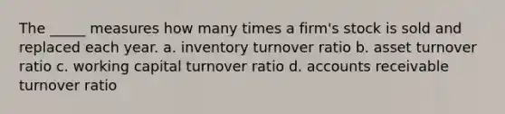 The _____ measures how many times a firm's stock is sold and replaced each year. a. inventory turnover ratio b. asset turnover ratio c. working capital turnover ratio d. accounts receivable turnover ratio