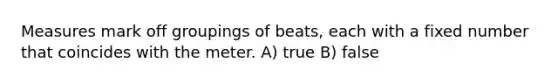 Measures mark off groupings of beats, each with a fixed number that coincides with the meter. A) true B) false