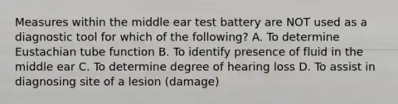 Measures within the middle ear test battery are NOT used as a diagnostic tool for which of the following? A. To determine Eustachian tube function B. To identify presence of fluid in the middle ear C. To determine degree of hearing loss D. To assist in diagnosing site of a lesion (damage)