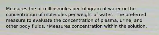 Measures the of milliosmoles per kilogram of water or the concentration of molecules per weight of water. -The preferred measure to evaluate the concentration of plasma, urine, and other body fluids. *Measures concentration within the solution.