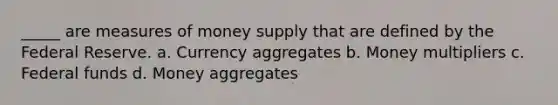 _____ are measures of money supply that are defined by the Federal Reserve. a. Currency aggregates b. Money multipliers c. Federal funds d. Money aggregates