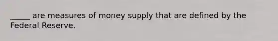 _____ are measures of money supply that are defined by the Federal Reserve.