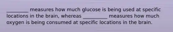 _________ measures how much glucose is being used at specific locations in the brain, whereas __________ measures how much oxygen is being consumed at specific locations in the brain.