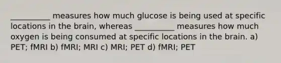 __________ measures how much glucose is being used at specific locations in the brain, whereas __________ measures how much oxygen is being consumed at specific locations in the brain. a) PET; fMRI b) fMRI; MRI c) MRI; PET d) fMRI; PET