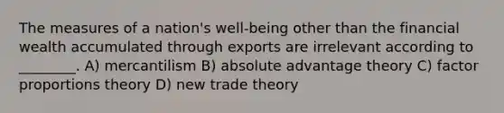 The measures of a nation's well-being other than the financial wealth accumulated through exports are irrelevant according to ________. A) mercantilism B) absolute advantage theory C) factor proportions theory D) new trade theory