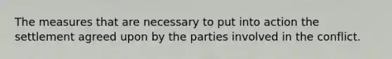 The measures that are necessary to put into action the settlement agreed upon by the parties involved in the conflict.