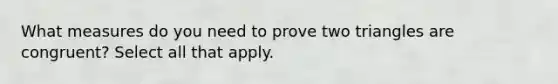 What measures do you need to prove two triangles are congruent? Select all that apply.