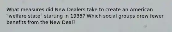 What measures did New Dealers take to create an American "welfare state" starting in 1935? Which <a href='https://www.questionai.com/knowledge/ktC4lbKwl5-social-groups' class='anchor-knowledge'>social groups</a> drew fewer benefits from the New Deal?