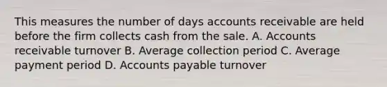 This measures the number of days accounts receivable are held before the firm collects cash from the sale. A. Accounts receivable turnover B. Average collection period C. Average payment period D. <a href='https://www.questionai.com/knowledge/kWc3IVgYEK-accounts-payable' class='anchor-knowledge'>accounts payable</a> turnover