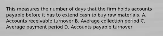 This measures the number of days that the firm holds accounts payable before it has to extend cash to buy raw materials. A. Accounts receivable turnover B. Average collection period C. Average payment period D. Accounts payable turnover