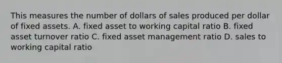 This measures the number of dollars of sales produced per dollar of fixed assets. A. fixed asset to working capital ratio B. fixed asset turnover ratio C. fixed asset management ratio D. sales to working capital ratio