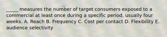 _____ measures the number of target consumers exposed to a commercial at least once during a specific period, usually four weeks. A. Reach B. Frequency C. Cost per contact D. Flexibility E. audience selectivity