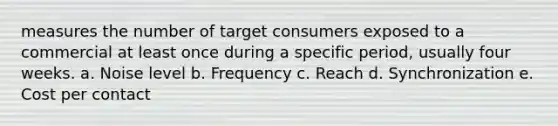 measures the number of target consumers exposed to a commercial at least once during a specific period, usually four weeks. a. Noise level b. Frequency c. Reach d. Synchronization e. Cost per contact