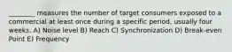 ________ measures the number of target consumers exposed to a commercial at least once during a specific period, usually four weeks. A) Noise level B) Reach C) Synchronization D) Break-even Point E) Frequency